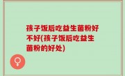 孩子饭后吃益生菌粉好不好(孩子饭后吃益生菌粉的好处)