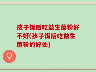 孩子饭后吃益生菌粉好不好(孩子饭后吃益生菌粉的好处)