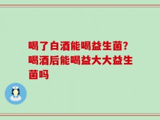喝了白酒能喝益生菌？喝酒后能喝益大大益生菌吗