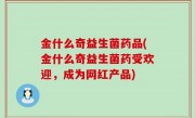 金什么奇益生菌药品(金什么奇益生菌药受欢迎，成为网红产品)