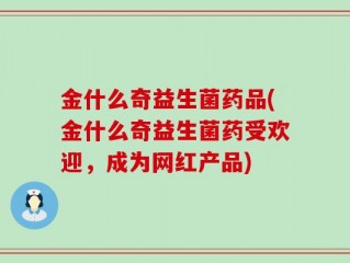 金什么奇益生菌药品(金什么奇益生菌药受欢迎，成为网红产品)