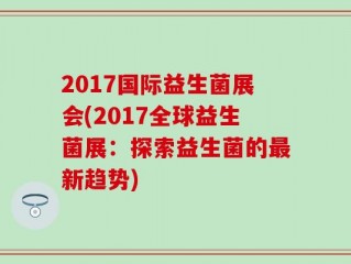 2017国际益生菌展会(2017全球益生菌展：探索益生菌的最新趋势)
