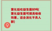 雾化后吃益生菌好吗(雾化益生菌可提高吸收效果，适合消化不良人群)