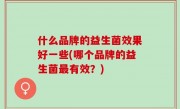 什么品牌的益生菌效果好一些(哪个品牌的益生菌最有效？)