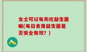 女士可以每天吃益生菌嘛(每日食用益生菌是否安全有效？)