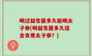 喝过益生菌多久能喝太子参(喝益生菌多久适合食用太子参？)