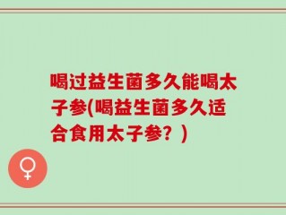 喝过益生菌多久能喝太子参(喝益生菌多久适合食用太子参？)
