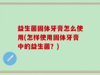益生菌固体牙膏怎么使用(怎样使用固体牙膏中的益生菌？)