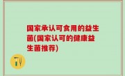 国家承认可食用的益生菌(国家认可的健康益生菌推荐)