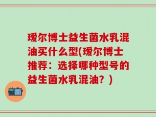 瑷尔博士益生菌水乳混油买什么型(瑷尔博士推荐：选择哪种型号的益生菌水乳混油？)