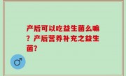 产后可以吃益生菌么嘛？产后营养补充之益生菌？