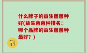 什么牌子的益生菌菌种好(益生菌菌种排名：哪个品牌的益生菌菌种最好？)
