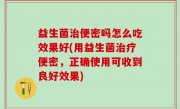 益生菌治便密吗怎么吃效果好(用益生菌治疗便密，正确使用可收到良好效果)