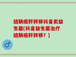 结肠癌肝转移抖音卖益生菌(抖音益生菌治疗结肠癌肝转移？)