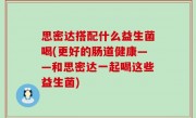 思密达搭配什么益生菌喝(更好的肠道健康——和思密达一起喝这些益生菌)