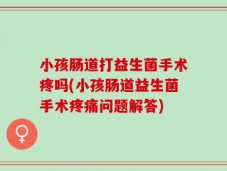 小孩肠道打益生菌手术疼吗(小孩肠道益生菌手术疼痛问题解答)
