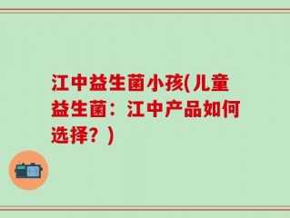 江中益生菌小孩(儿童益生菌：江中产品如何选择？)