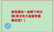 益生菌吃一盒够了吗小孩(孩子吃几盒益生菌最合适？)