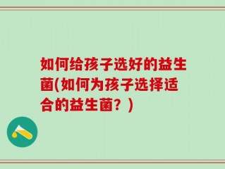 如何给孩子选好的益生菌(如何为孩子选择适合的益生菌？)