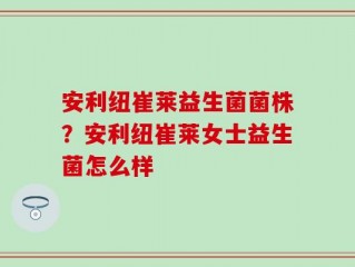 安利纽崔莱益生菌菌株？安利纽崔莱女士益生菌怎么样