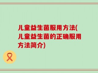 儿童益生菌服用方法(儿童益生菌的正确服用方法简介)