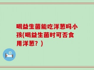 喝益生菌能吃洋葱吗小孩(喝益生菌时可否食用洋葱？)