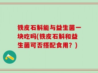 铁皮石斛能与益生菌一块吃吗(铁皮石斛和益生菌可否搭配食用？)