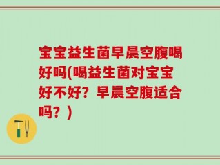 宝宝益生菌早晨空腹喝好吗(喝益生菌对宝宝好不好？早晨空腹适合吗？)