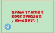 在药店买什么益生菌比较好(药店购买益生菌，哪种效果更好？)