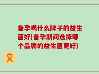 备孕喝什么牌子的益生菌好(备孕期间选择哪个品牌的益生菌更好)
