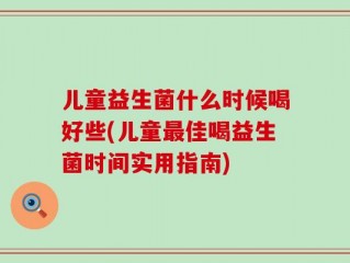 儿童益生菌什么时候喝好些(儿童最佳喝益生菌时间实用指南)