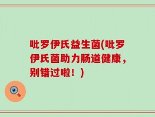吡罗伊氏益生菌(吡罗伊氏菌助力肠道健康，别错过啦！)