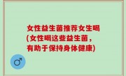女性益生菌推荐女生喝(女性喝这些益生菌，有助于保持身体健康)