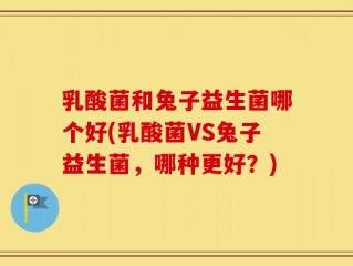 乳酸菌和兔子益生菌哪个好(乳酸菌VS兔子益生菌，哪种更好？)