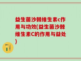 益生菌沙棘维生素c作用与功效(益生菌沙棘维生素C的作用与益处)