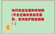 如何卖益生菌粉呢视频(学会正确食用益生菌粉，有效维护肠道健康！)