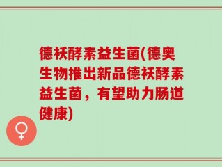 德袄酵素益生菌(德奥生物推出新品德袄酵素益生菌，有望助力肠道健康)