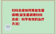 妇科炎症如何用益生菌调理(益生菌调理妇科炎症：科学有效的治疗方法)