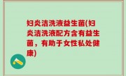 妇炎洁洗液益生菌(妇炎洁洗液配方含有益生菌，有助于女性私处健康)