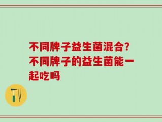 不同牌子益生菌混合？不同牌子的益生菌能一起吃吗