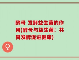 酵母 发酵益生菌的作用(酵母与益生菌：共同发酵促进健康)