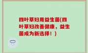 四叶草妇用益生菌(四叶草妇改善健康，益生菌成为新选择！)