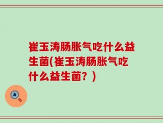 崔玉涛肠胀气吃什么益生菌(崔玉涛肠胀气吃什么益生菌？)