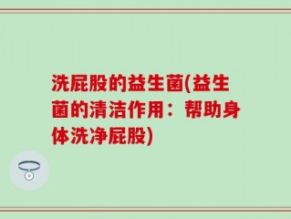 洗屁股的益生菌(益生菌的清洁作用：帮助身体洗净屁股)