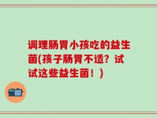 调理肠胃小孩吃的益生菌(孩子肠胃不适？试试这些益生菌！)