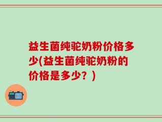 益生菌纯驼奶粉价格多少(益生菌纯驼奶粉的价格是多少？)