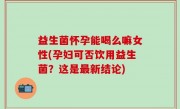 益生菌怀孕能喝么嘛女性(孕妇可否饮用益生菌？这是最新结论)