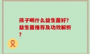 孩子喝什么益生菌好？益生菌推荐及功效解析？