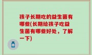孩子长期吃的益生菌有哪些(长期给孩子吃益生菌有哪些好处，了解一下)