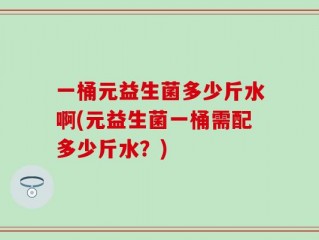 一桶元益生菌多少斤水啊(元益生菌一桶需配多少斤水？)